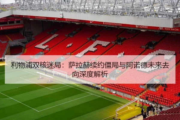 利物浦双核迷局：萨拉赫续约僵局与阿诺德未来去向深度解析